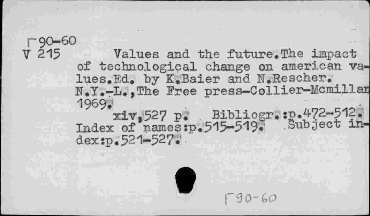 ﻿r 90-60
V 2*15 Values and the future.The impact of technological change on american values.Ed. by K.Baier and N.Rescher.
N.Y.-L.,The Free press-Collier-Mcmillai 1969.f
xiv.527 P* Bibliogr. :p.472-5'12. Index of namessp.5'15-5'19. Subject index :p .521-527.’
1'90-60